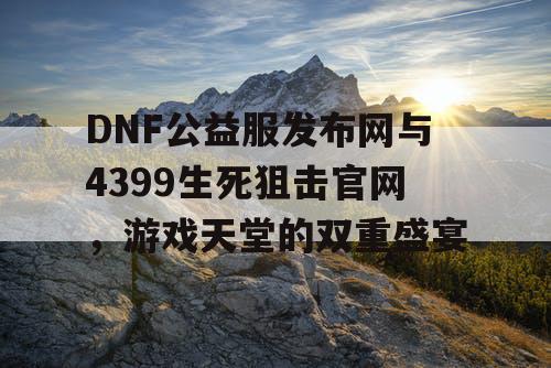 DNF公益服发布网与4399生死狙击官网，游戏天堂的双重盛宴