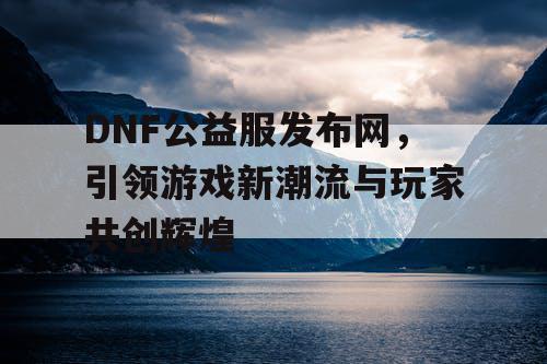 DNF公益服发布网，引领游戏新潮流与玩家共创辉煌