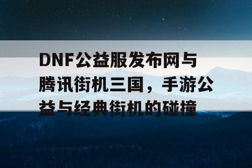 DNF公益服发布网与腾讯街机三国，手游公益与经典街机的碰撞