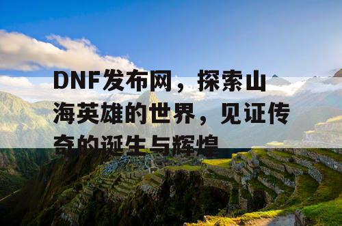 DNF发布网，探索山海英雄的世界，见证传奇的诞生与辉煌