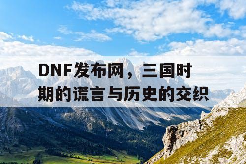 DNF发布网，三国时期的谎言与历史的交织