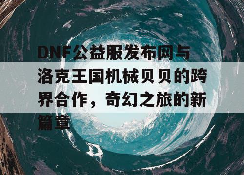 DNF公益服发布网与洛克王国机械贝贝的跨界合作，奇幻之旅的新篇章