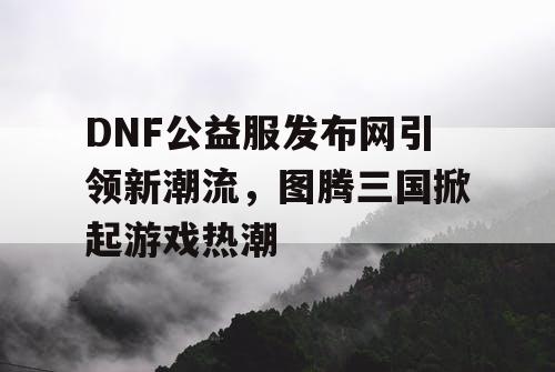 DNF公益服发布网引领新潮流，图腾三国掀起游戏热潮