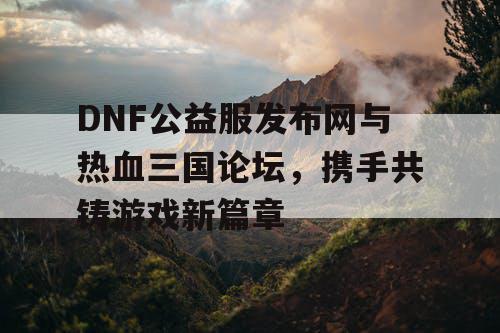 DNF公益服发布网与热血三国论坛，携手共铸游戏新篇章