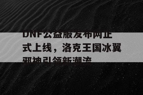 DNF公益服发布网正式上线，洛克王国冰翼邪神引领新潮流