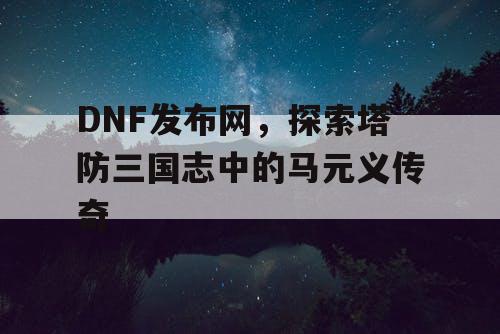 DNF发布网，探索塔防三国志中的马元义传奇