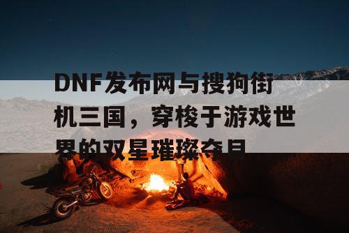 DNF发布网与搜狗街机三国，穿梭于游戏世界的双星璀璨夺目