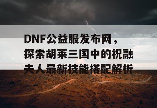 DNF公益服发布网，探索胡莱三国中的祝融夫人最新技能搭配解析