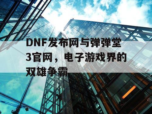 DNF发布网与弹弹堂3官网，电子游戏界的双雄争霸