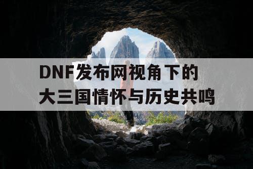 DNF发布网视角下的大三国情怀与历史共鸣