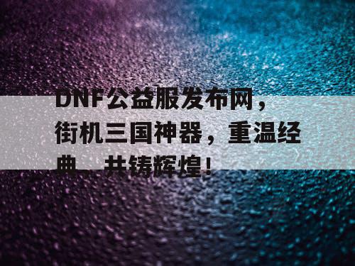 DNF公益服发布网，街机三国神器，重温经典，共铸辉煌！