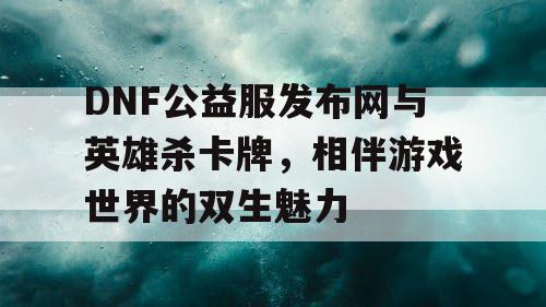 DNF公益服发布网与英雄杀卡牌，相伴游戏世界的双生魅力