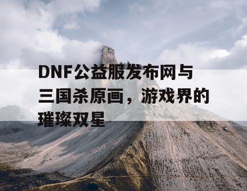 DNF公益服发布网与三国杀原画，游戏界的璀璨双星