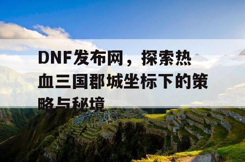 DNF发布网，探索热血三国郡城坐标下的策略与秘境