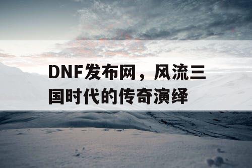 DNF发布网，风流三国时代的传奇演绎