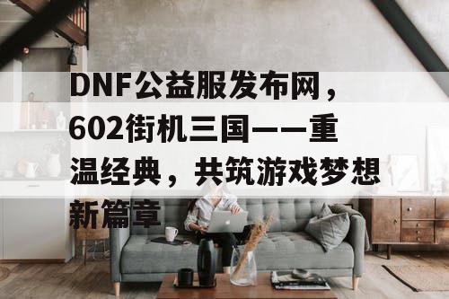 DNF公益服发布网，602街机三国——重温经典，共筑游戏梦想新篇章