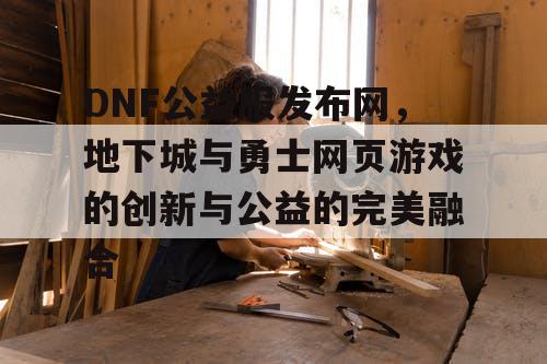 DNF公益服发布网，地下城与勇士网页游戏的创新与公益的完美融合