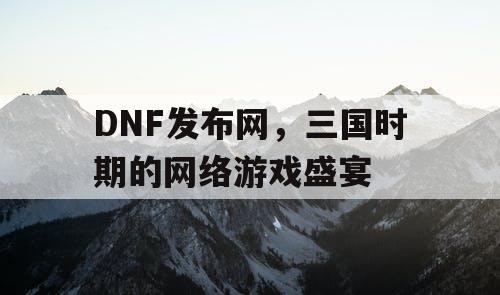 DNF发布网，三国时期的网络游戏盛宴