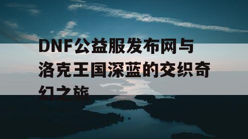 DNF公益服发布网与洛克王国深蓝的交织奇幻之旅