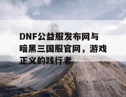 DNF公益服发布网与暗黑三国服官网，游戏正义的践行者