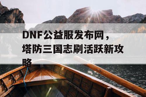 DNF公益服发布网，塔防三国志刷活跃新攻略