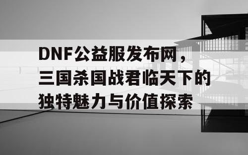 DNF公益服发布网，三国杀国战君临天下的独特魅力与价值探索