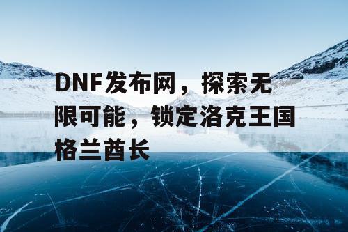 DNF发布网，探索无限可能，锁定洛克王国格兰酋长