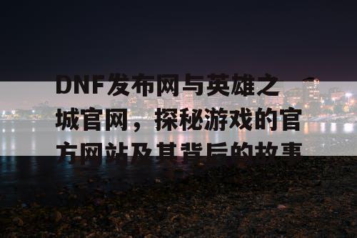 DNF发布网与英雄之城官网，探秘游戏的官方网站及其背后的故事