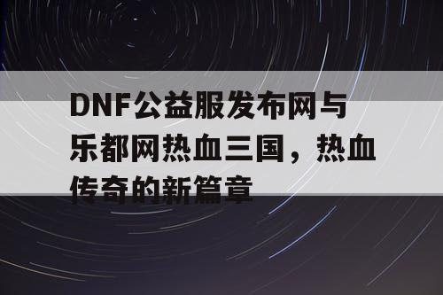 DNF公益服发布网与乐都网热血三国，热血传奇的新篇章