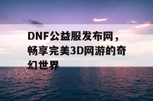 DNF公益服发布网，畅享完美3D网游的奇幻世界