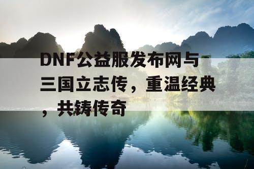 DNF公益服发布网与三国立志传，重温经典，共铸传奇