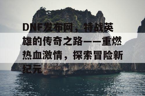 DNF发布网，特战英雄的传奇之路——重燃热血激情，探索冒险新纪元