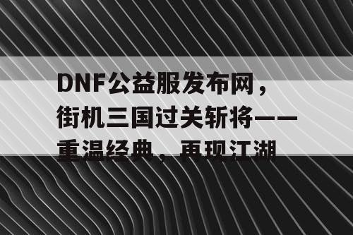 DNF公益服发布网，街机三国过关斩将——重温经典，再现江湖